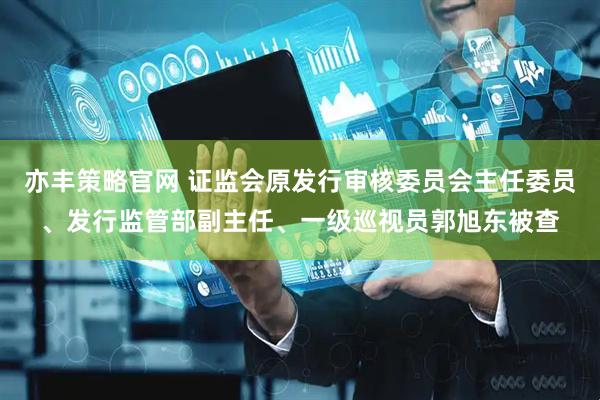 亦丰策略官网 证监会原发行审核委员会主任委员、发行监管部副主任、一级巡视员郭旭东被查