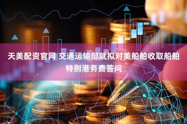 天美配资官网 交通运输部就拟对美船舶收取船舶特别港务费答问