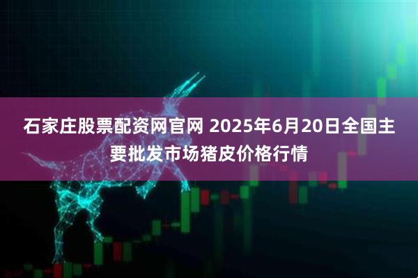 石家庄股票配资网官网 2025年6月20日全国主要批发市场猪皮价格行情