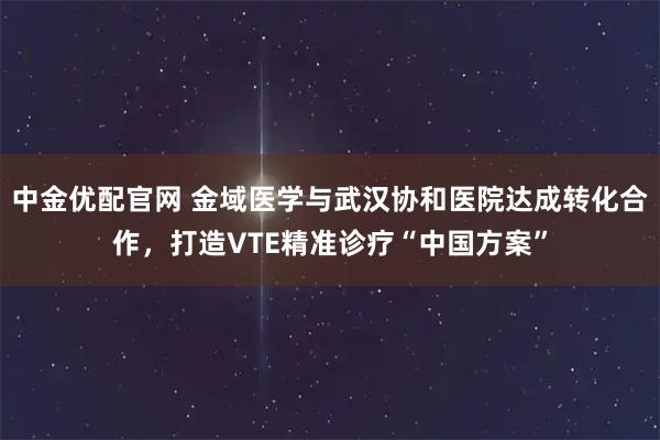 中金优配官网 金域医学与武汉协和医院达成转化合作，打造VTE精准诊疗“中国方案”