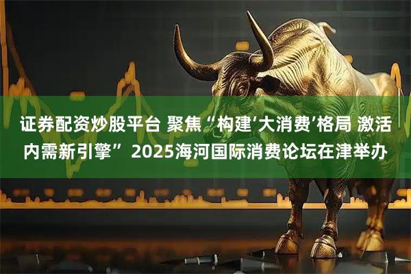 证券配资炒股平台 聚焦“构建‘大消费’格局 激活内需新引擎” 2025海河国际消费论坛在津举办