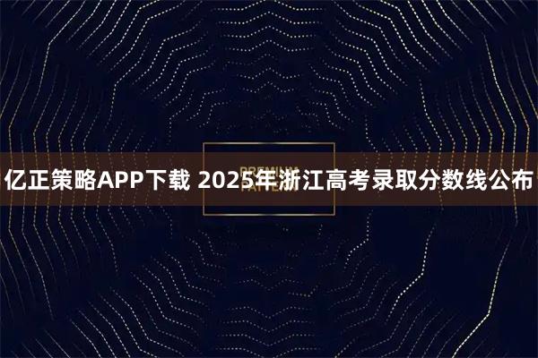 亿正策略APP下载 2025年浙江高考录取分数线公布