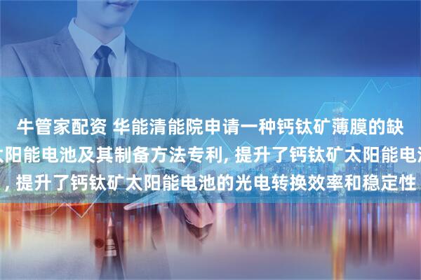牛管家配资 华能清能院申请一种钙钛矿薄膜的缺陷钝化方法和钙钛矿太阳能电池及其制备方法专利, 提升了钙钛矿太阳能电池的光电转换效率和稳定性
