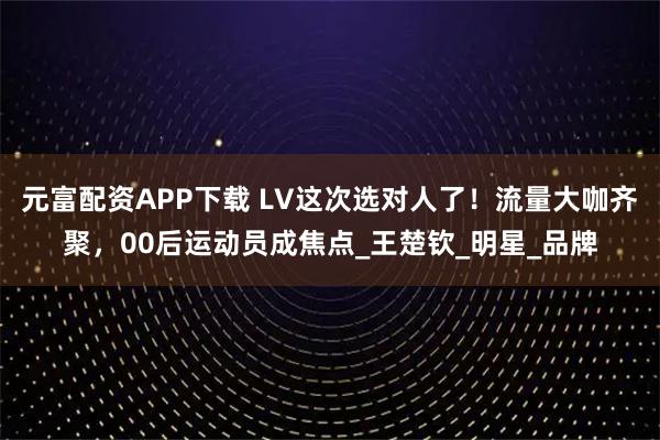 元富配资APP下载 LV这次选对人了！流量大咖齐聚，00后运动员成焦点_王楚钦_明星_品牌