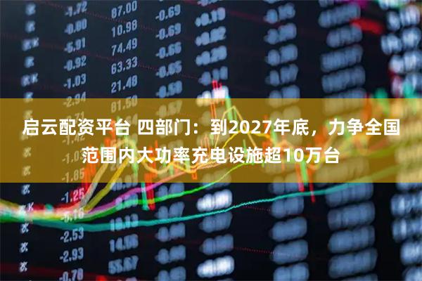 启云配资平台 四部门：到2027年底，力争全国范围内大功率充电设施超10万台