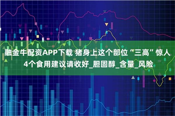 融金牛配资APP下载 猪身上这个部位“三高”惊人 4个食用建议请收好_胆固醇_含量_风险