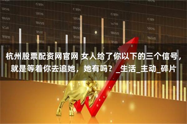 杭州股票配资网官网 女人给了你以下的三个信号，就是等着你去追她，她有吗？_生活_主动_碎片