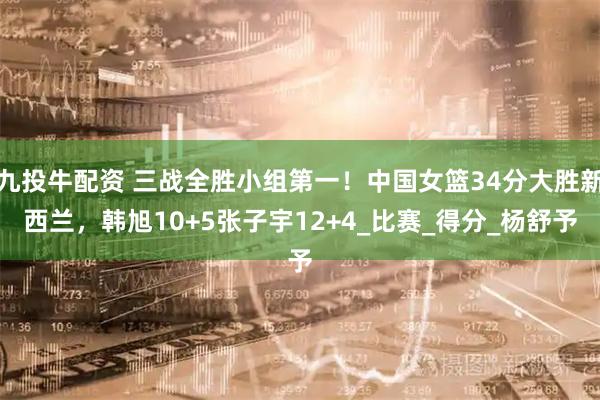 九投牛配资 三战全胜小组第一！中国女篮34分大胜新西兰，韩旭10+5张子宇12+4_比赛_得分_杨舒予