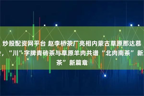 炒股配资网平台 赵李桥茶厂亮相内蒙古草原那达慕大会,“川”字牌青砖茶与草原羊肉共谱 “北肉南茶” 新篇章