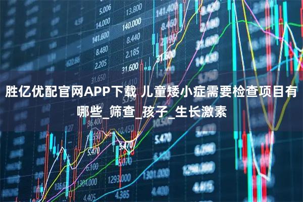 胜亿优配官网APP下载 儿童矮小症需要检查项目有哪些_筛查_孩子_生长激素