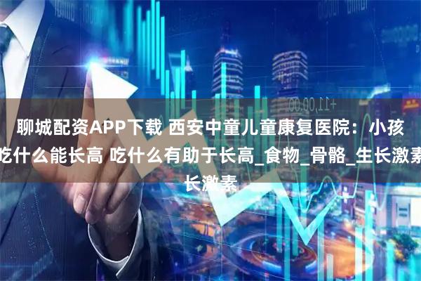 聊城配资APP下载 西安中童儿童康复医院：小孩吃什么能长高 吃什么有助于长高_食物_骨骼_生长激素