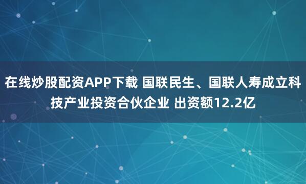 在线炒股配资APP下载 国联民生、国联人寿成立科技产业投资合伙企业 出资额12.2亿