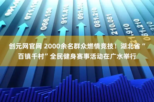 创元网官网 2000余名群众燃情竞技！湖北省“百镇千村”全民健身赛事活动在广水举行
