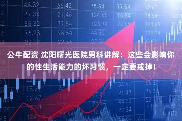 公牛配资 沈阳曙光医院男科讲解:这些会影响你的性生活能力的坏习惯,一定要戒掉!