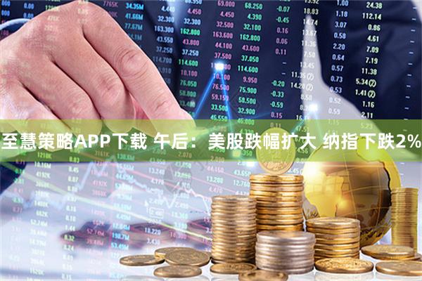 至慧策略APP下载 午后：美股跌幅扩大 纳指下跌2%