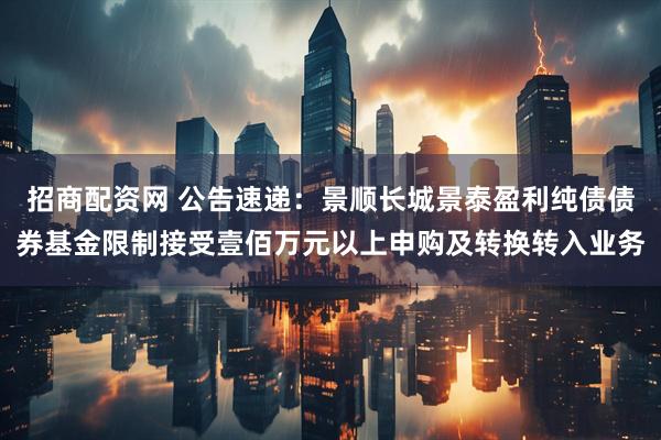 招商配资网 公告速递：景顺长城景泰盈利纯债债券基金限制接受壹佰万元以上申购及转换转入业务