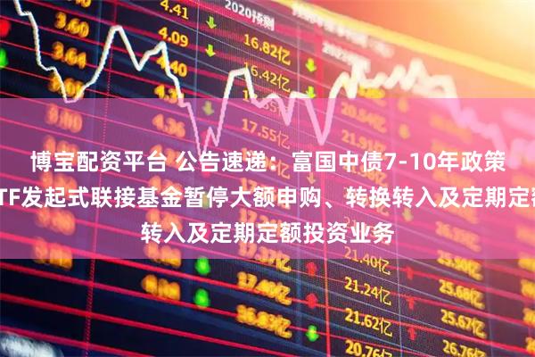博宝配资平台 公告速递：富国中债7-10年政策性金融债ETF发起式联接基金暂停大额申购、转换转入及定期定额投资业务