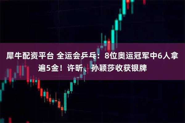 犀牛配资平台 全运会乒乓：8位奥运冠军中6人拿遍5金！许昕、孙颖莎收获银牌