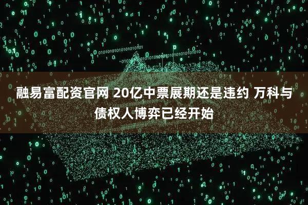 融易富配资官网 20亿中票展期还是违约 万科与债权人博弈已经开始