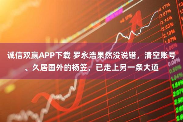 诚信双赢APP下载 罗永浩果然没说错，清空账号、久居国外的杨笠，已走上另一条大道