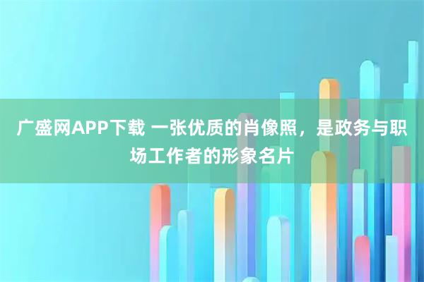 广盛网APP下载 一张优质的肖像照，是政务与职场工作者的形象名片