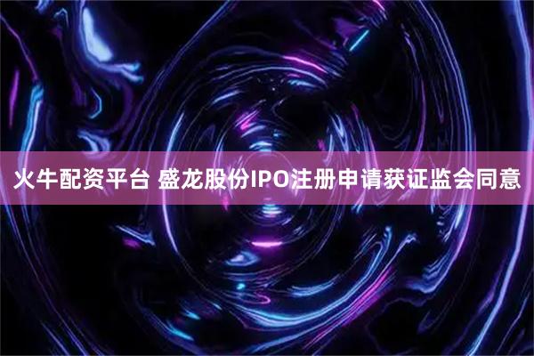 火牛配资平台 盛龙股份IPO注册申请获证监会同意