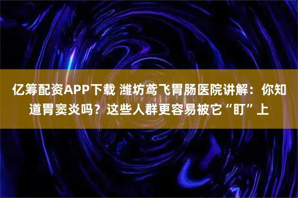 亿筹配资APP下载 潍坊鸢飞胃肠医院讲解：你知道胃窦炎吗？这些人群更容易被它“盯”上