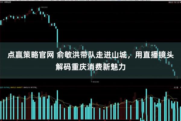 点赢策略官网 俞敏洪带队走进山城，用直播镜头解码重庆消费新魅力