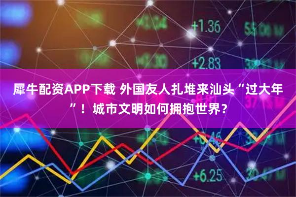 犀牛配资APP下载 外国友人扎堆来汕头“过大年”！城市文明如何拥抱世界？