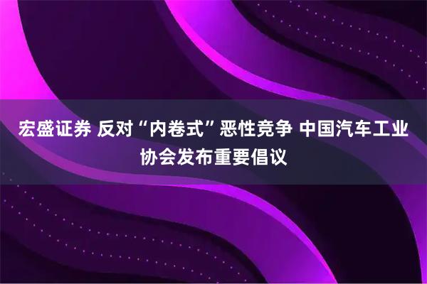 宏盛证券 反对“内卷式”恶性竞争 中国汽车工业协会发布重要倡议
