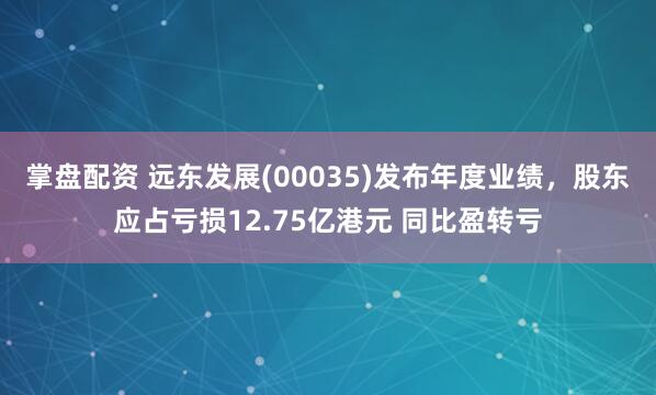 掌盘配资 远东发展(00035)发布年度业绩，股东应占亏损12.75亿港元 同比盈转亏