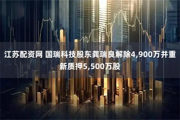 江苏配资网 国瑞科技股东龚瑞良解除4,900万并重新质押5,500万股
