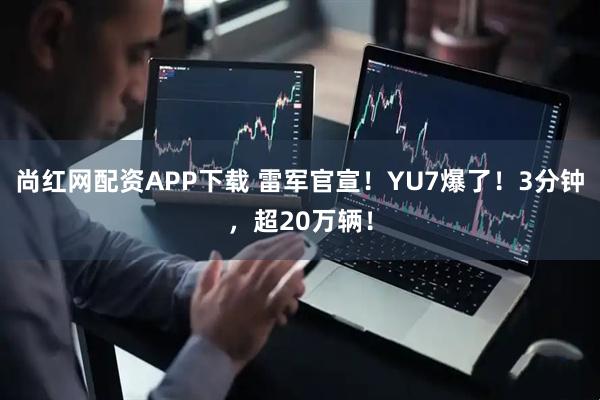 尚红网配资APP下载 雷军官宣！YU7爆了！3分钟，超20万辆！