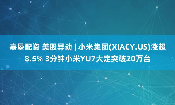 嘉垦配资 美股异动 | 小米集团(XIACY.US)涨超8.5% 3分钟小米YU7大定突破20万台