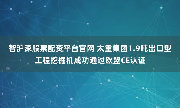智沪深股票配资平台官网 太重集团1.9吨出口型工程挖掘机成功通过欧盟CE认证