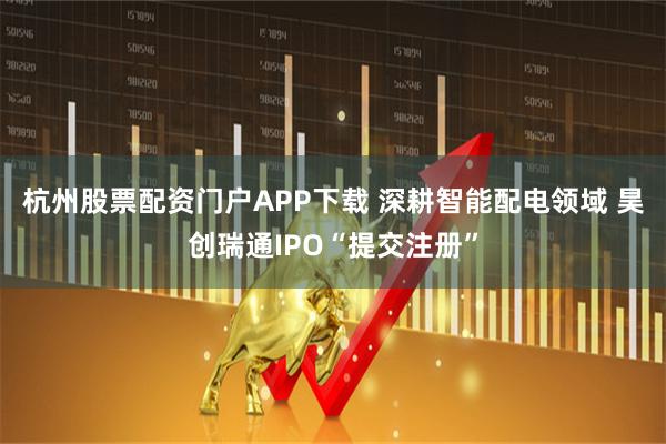 杭州股票配资门户APP下载 深耕智能配电领域 昊创瑞通IPO“提交注册”