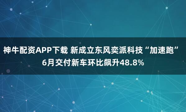 神牛配资APP下载 新成立东风奕派科技“加速跑” 6月交付新车环比飙升48.8%