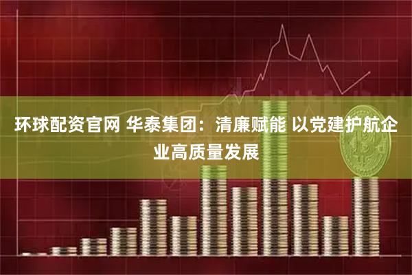 环球配资官网 华泰集团：清廉赋能 以党建护航企业高质量发展