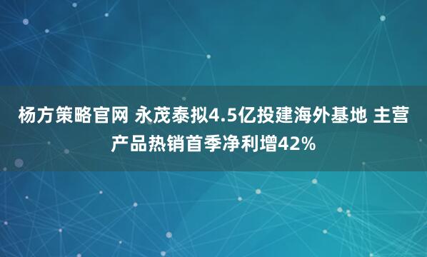 杨方策略官网 永茂泰拟4.5亿投建海外基地 主营产品热销首季净利增42%