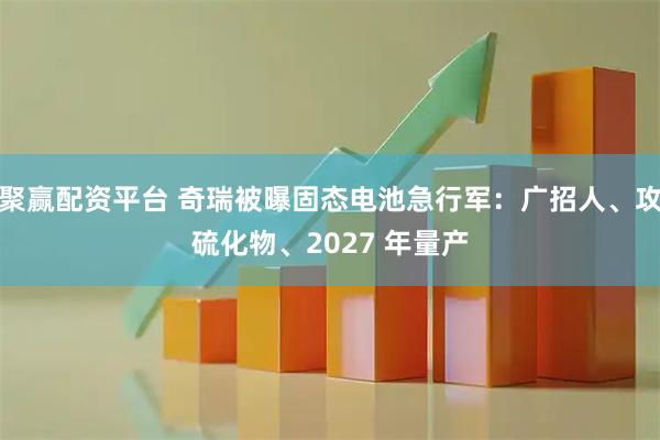 聚赢配资平台 奇瑞被曝固态电池急行军：广招人、攻硫化物、2027 年量产