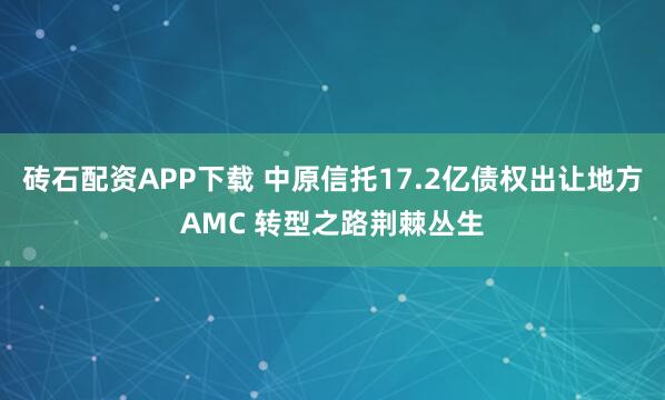 砖石配资APP下载 中原信托17.2亿债权出让地方AMC 转型之路荆棘丛生