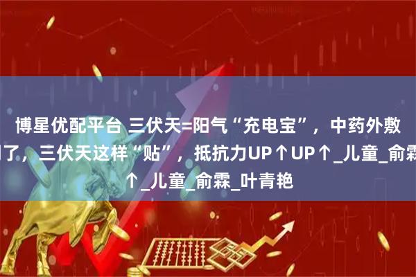 博星优配平台 三伏天=阳气“充电宝”，中药外敷黄金期到了，三伏天这样“贴”，抵抗力UP↑UP↑_儿童_俞霖_叶青艳