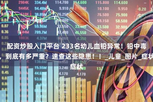 配资炒股入门平台 233名幼儿血铅异常！铅中毒，到底有多严重？速查这些隐患！！_儿童_图片_症状