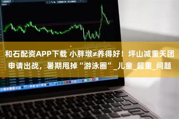 和石配资APP下载 小胖墩≠养得好！坪山减重天团申请出战，暑期甩掉“游泳圈”_儿童_超重_问题