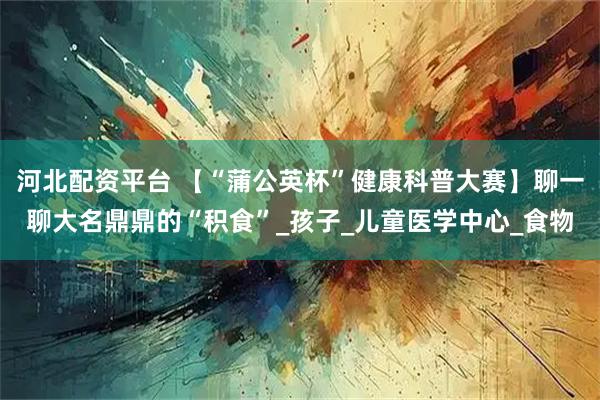 河北配资平台 【“蒲公英杯”健康科普大赛】聊一聊大名鼎鼎的“积食”_孩子_儿童医学中心_食物
