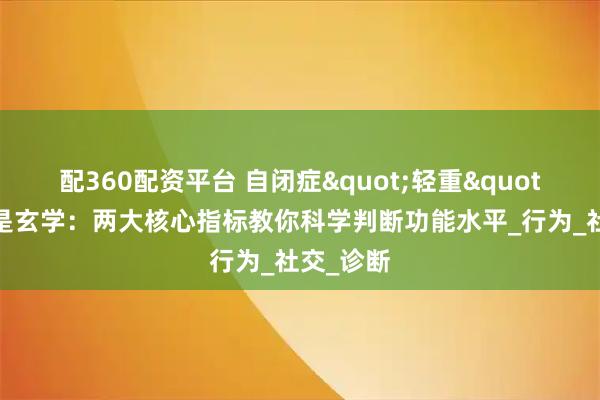 配360配资平台 自闭症"轻重"之分不是玄学：两大核心指标教你科学判断功能水平_行为_社交_诊断