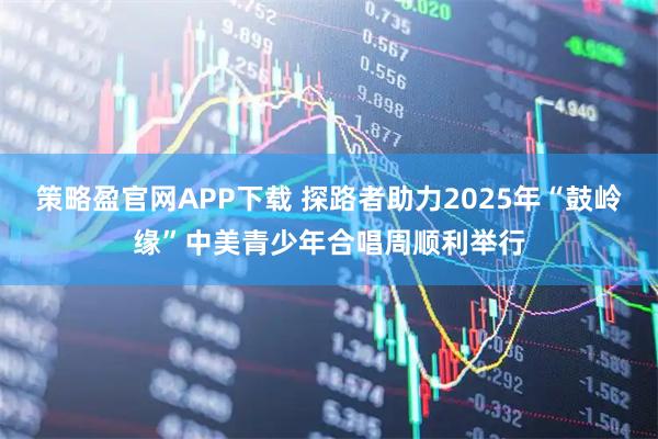 策略盈官网APP下载 探路者助力2025年“鼓岭缘”中美青少年合唱周顺利举行