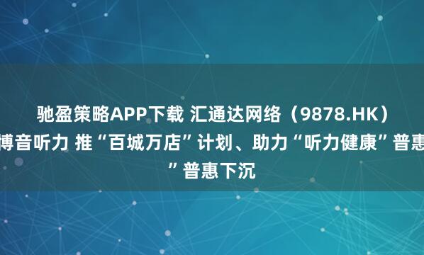 驰盈策略APP下载 汇通达网络（9878.HK）携手博音听力 推“百城万店”计划、助力“听力健康”普惠下沉