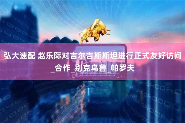 弘大速配 赵乐际对吉尔吉斯斯坦进行正式友好访问_合作_别克乌鲁_帕罗夫