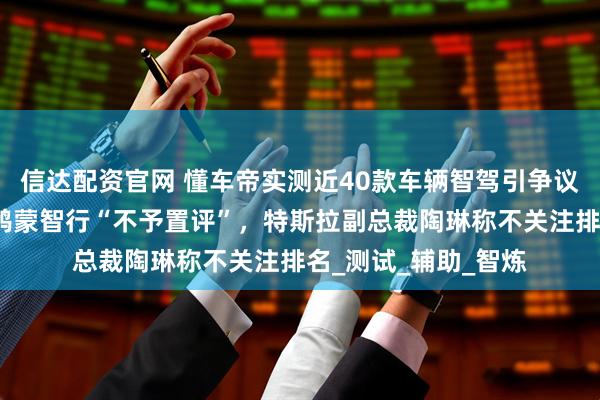 信达配资官网 懂车帝实测近40款车辆智驾引争议，多家车企回应：鸿蒙智行“不予置评”，特斯拉副总裁陶琳称不关注排名_测试_辅助_智炼